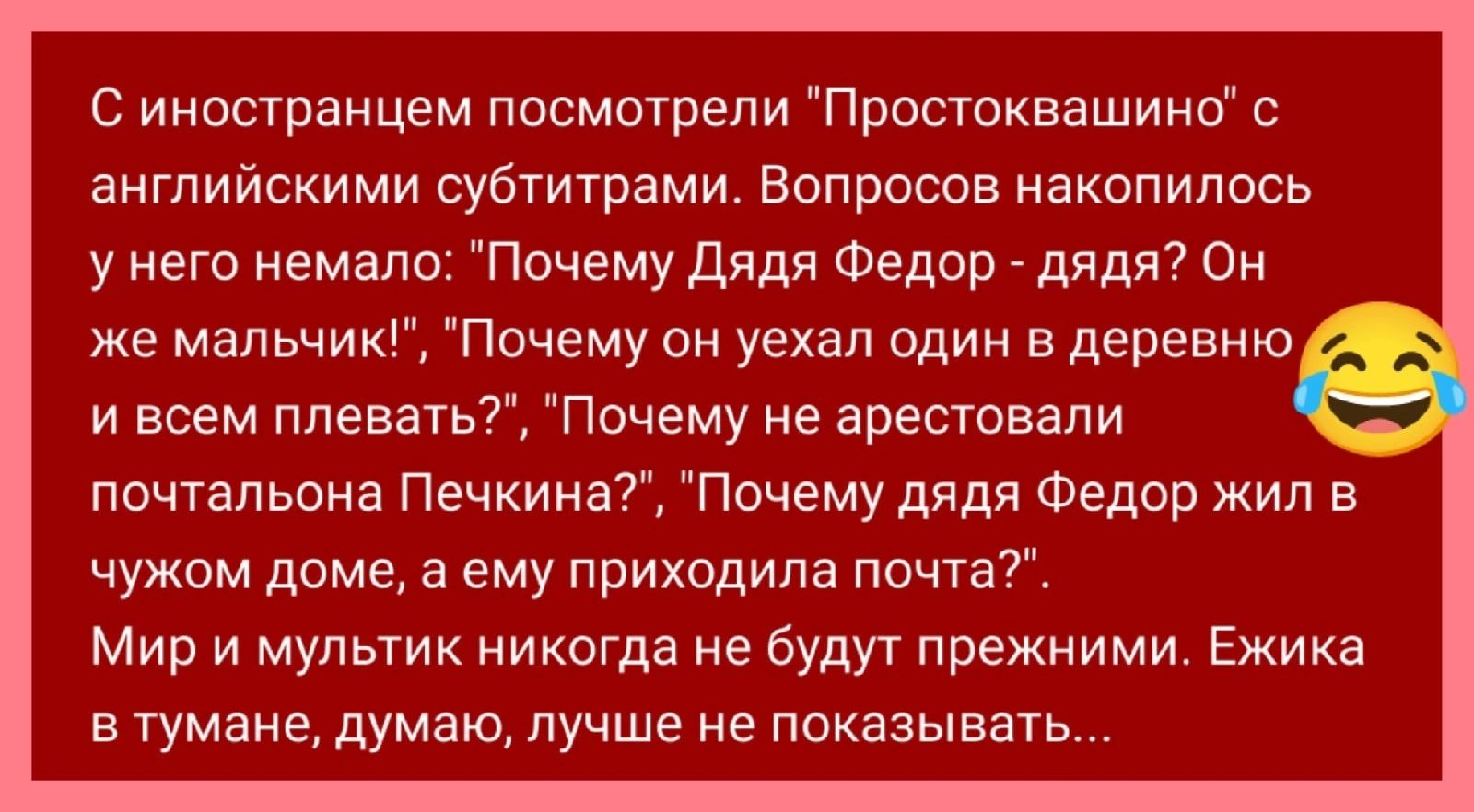 С иностранцем посмоюепи Просгоквашинб с английскими субтитрами Вопросов накопилось у него немало Почему Дядя Федор _ дяди Он же мальчик Почему он уехал один вдеревню и всем плевать Почему не арестовали почтальона Печкина Почему дядя Федор жил в чужом доме а ему приходила почта Мир и мультик никогда не буду прежними Ежика втумане думаю лучше не показывать