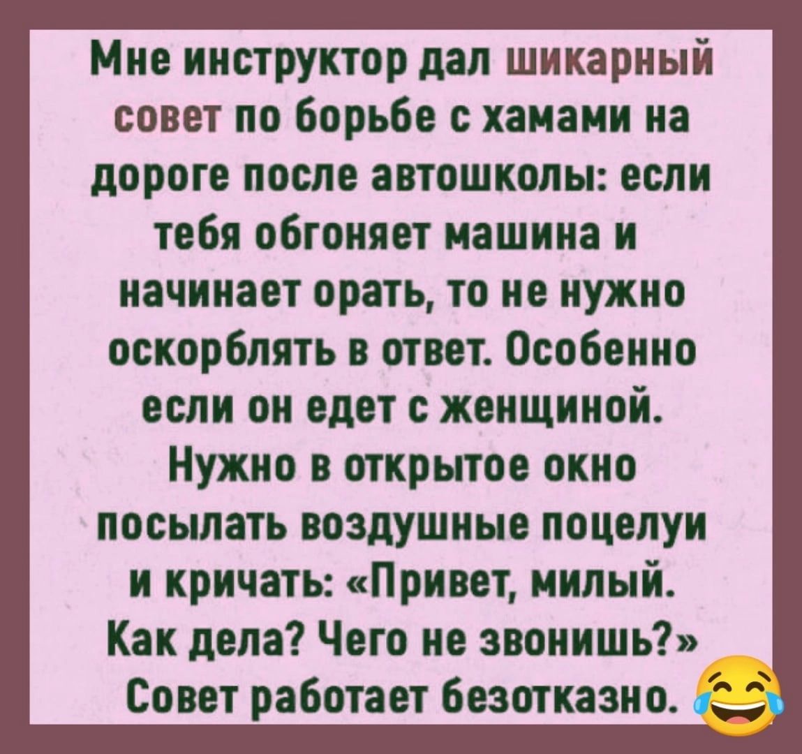 Мне инструктор дал шикарный совет по борьбе хаиаии на дороге после автошколы если тебя обгоняет машина и начинает орать то не нужно оскорблять в ответ Особенно если он едет с женщиной Нужно в открытое окно посылать воздушные поцелуи и кричать Привет милый Как дела Чего не звонишь Совет работает безотказно