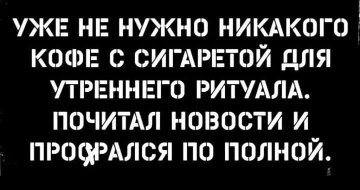 ЖЕ НЕ НУЖНО НИКАКОГО КОФЕ С ОИГАРЕТОЙ ДЛЯ ТРЕННЕГО РИТУАЛА ПОЧИТАЛ НОВОСТИ И ПРОЩАЛСЯ ПО ПОЛНОЙ