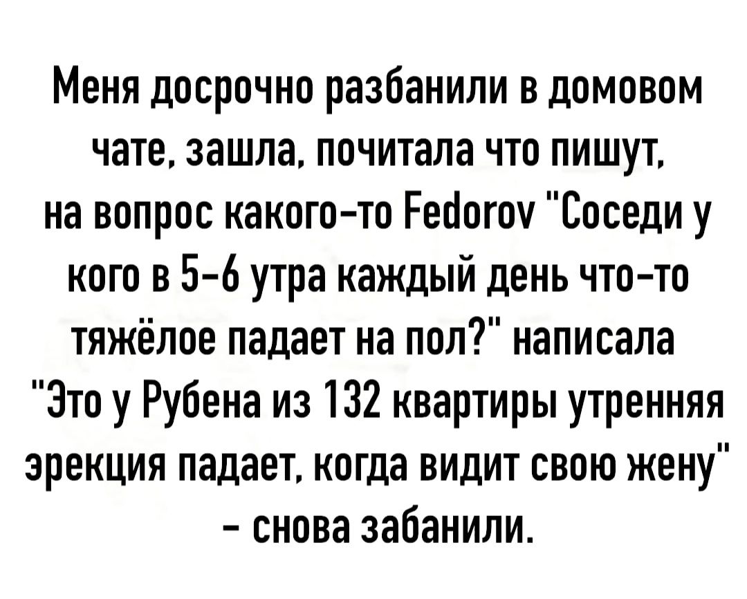 Меня досрочно разбанипи в домовом чате зашла почитала что пишут на вопрос какого то Реоогоч Соседи у кого в 5 6 утра каждый день что то тяжёлое падает на пол написала Это у Рубена из 132 квартиры утренняя эрекция падает когда видит свою жену снова забанили