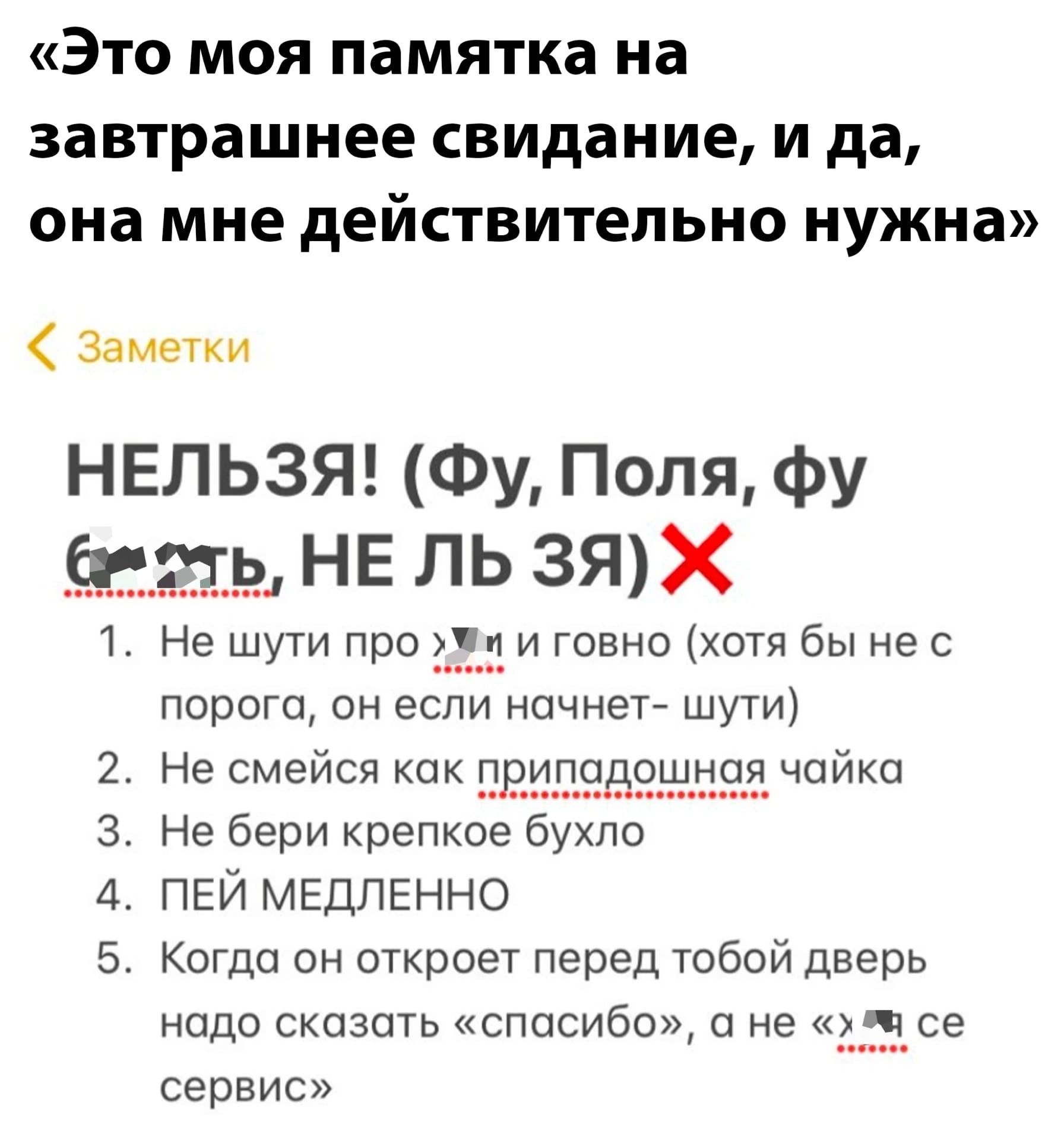 Это моя памятка на завтрашнее свидание и да она мне действительно нужна Замени НЕЛЬЗЯ Фу Поля фу Не шути про и говне хотя Вы не с порога он есл начнет шути Не смейся как Г чайка Не бери крепкое бухло пей мЕдленно Когда он откроет перед тобой дверь надо сказать спасибо а не ___ч_1_се сервис РР