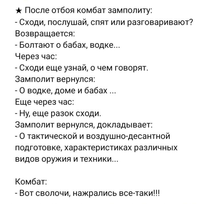 После отбоя комбат замполиту Сходи послушай спят или разговаривают7 Возвращаетс _ Болтают бабах водке Через час _ Сходи еще узнай чем говорит Замполит вернулся О водке доме и бабах Еще через час Ну еще разок сходи Замполит вернулся докладывает 0 тактической и воздушно десантной подготовке характеристиках различных видов оружия и техники Комбат _ Бот сволочи нажрались всетаки