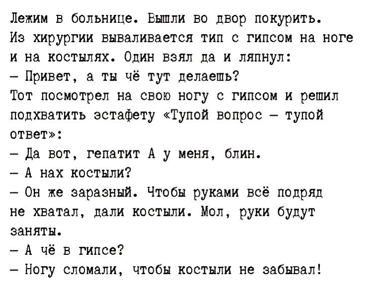 Лежим в больнице Еншли во двор покурить Из хирургии вываливается тип с гипсои на ноге и на костылях Один взял на и ляпнул Привет ты чё тут делаешь твт посмотрел на свои ногу с гипсом и решил подхватить эстафету Тупой вопрос тупой ответ _ Дв вот гепатит А у меня блин А А нах костыли Он же эврззннит Чтпби руками всё подряд не хватал дали костьшит пол руки будут эвнятн А чё в гипсе Ногу сломали чтобы