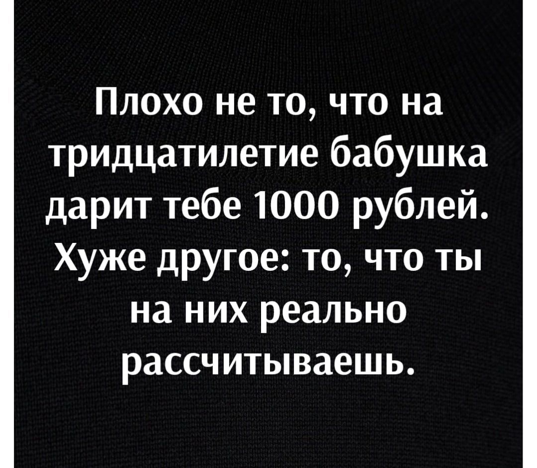 Плохо не то что на тридцатилетие бабушка дарит тебе 1000 рублей Хуже другое то что ты на них реально рассчитываешь