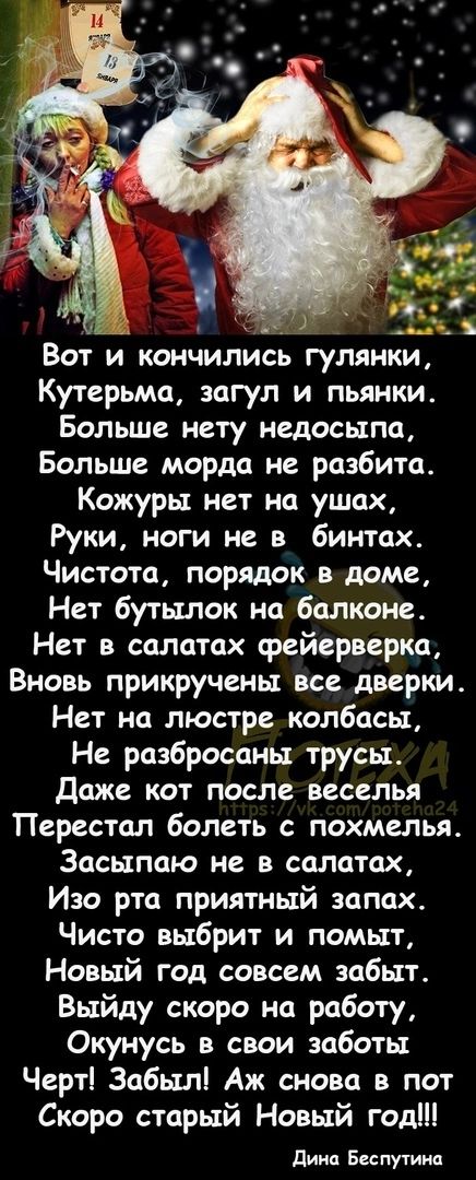 Вот и кончились гулянки Кутерьма загул и пьянки Больше нету недосыпа Больше морда не разбита Кожуры нет на ушах Руки ноги не в бинтах Чистота порядок в доме Нет бутылок на балконе Нет в салатах фейерверка Вновь прикручены все дверки Нет на люстре колбасы Не разбросаны трусы Даже кот после веселья Перестал болеть с похмелья Засыпаю не в салатах Изо рта приятный запах Чисто выбрит и помыт Новый год 