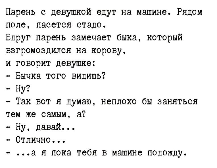 Парень девушкой едут на машине Рядом поле пасется стадо Вдруг парень замечает быка каторый взгроиозпился на корову и говорит девушке Бнчка того видишь Ну Так вот я думаю неплохо бы заняться тем же самым а Ну давай Отлично а я пока тебя в машине подожду