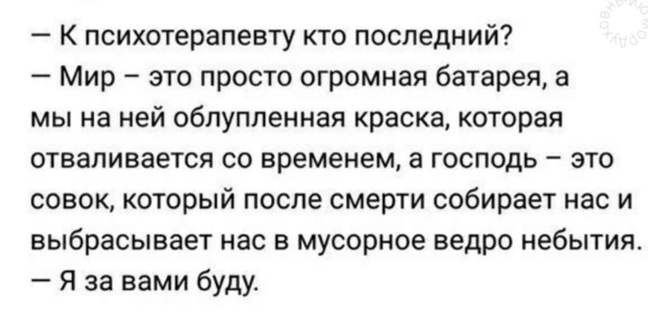 К психотерапевту кто последний Мир это просто огромная батарея а мы на ней обпупленная краска которая отваливается со временем а господь это совок который после смерти собирает нас и выбрасывает нас в мусорное ведро небытия Я за вами буду
