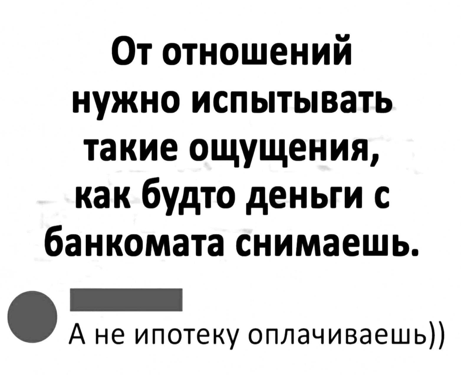 От отношений нужно испытывать такие ощущения как будто деньги с банкомата снимаешь _ А не ипотеку оплачиваешь