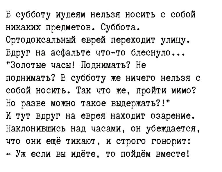 В субботу иудеи нельзя носить с собой никаких предметов Суббота Ортодоксальный еврей переходит улицу Вдруг на асфальте итп то блеснуло золотые часы Попиииать Не поднимать Ь субботу же ничего нельзя собой носить Так что же пройти миио Но разве можно такое выдержать И тут вдруг на еврея находит озарение Наклонившисъ над часами он убеищается что они ещё тикают и строго говорит Уж если вы идёте то пой