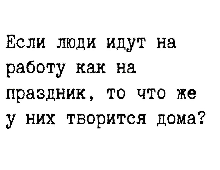 Если люди идут на работу как на праздник то что же у них творится дома