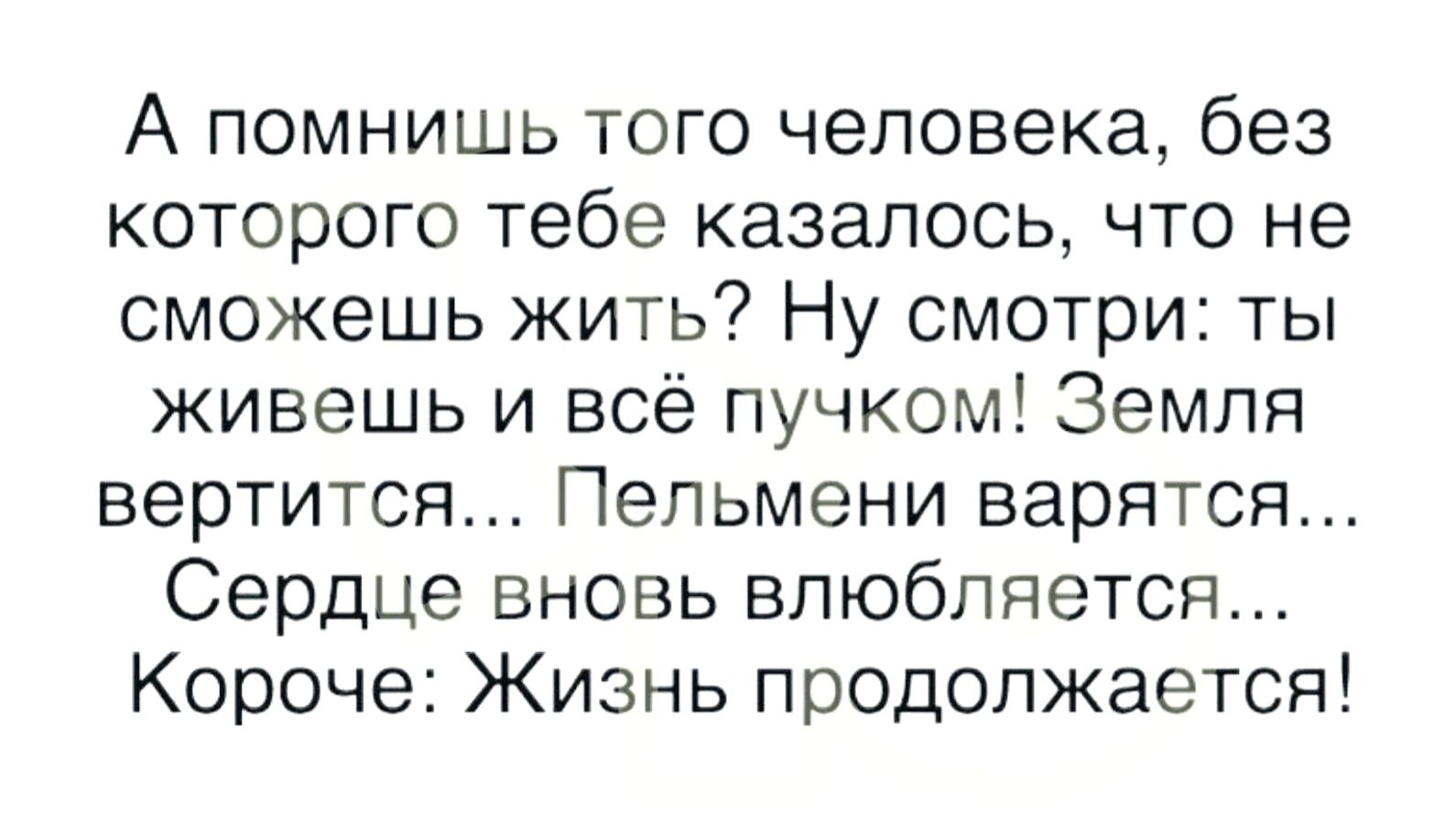 А помнишь того человека без которого тебе казалось что не сможешь жить Ну смотри ты живешь и всё пучком Земля вертится Пельмени варятся Сердце вновь влюбляется Короче Жизнь продолжается