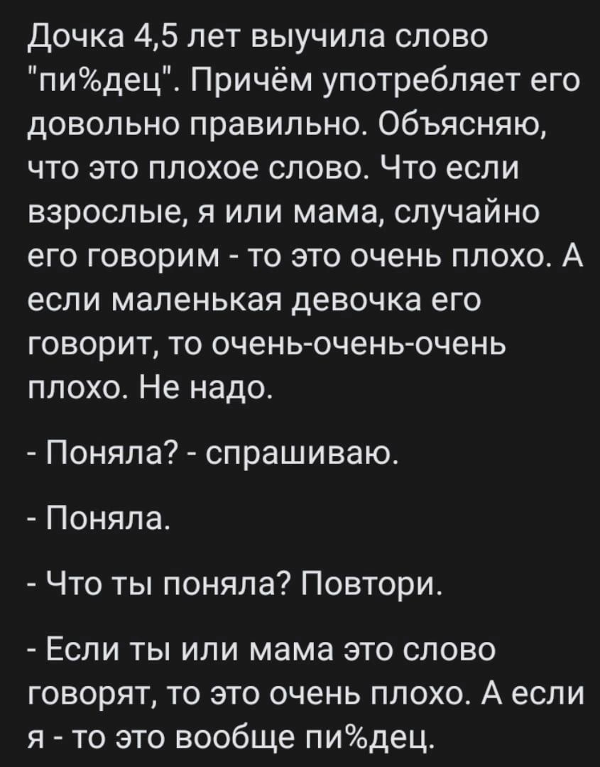 Дочка 45 лет выучила слово пидец_ Причём употребляет его довольно правильно Объясняю что это плохое слово Что если взрослые я или мама случайно его говорим то это очень плохо А если маленькая девочка его говорит то очень очень очень плохо Не надо Поняла спрашиваю Поняла Что ты поняла Повтори Если ты или мама это слово говорят то это очень плохо А если я то это вообще пидец