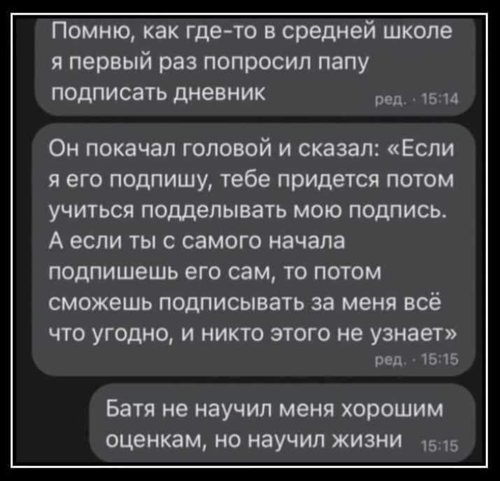 Помню как где то в средней школе я первый раз попросил папу подписать дневник 5 Он покачал головой и сказал Если я его подпишу тебе придется потом УЧИТЬСЯ подделывать МОЮ ПОМИСЬ А ЕСЛИ ТЫ С СЗМОГО начала подпишешь его сам то потом сможешь подписывать за меня всё ЧТО угодно И НИКТО ЭТОГО не узнает пед 15 15 Батя не научил меня хорошим оценкам но научил жизни