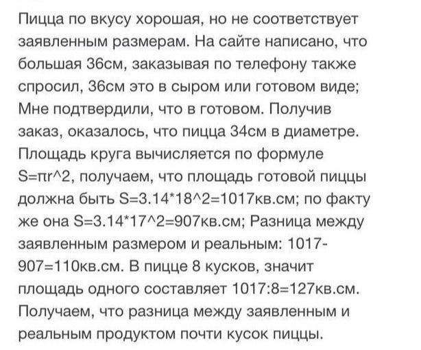 Пицца по вкусу хорошая но не соответствует заявленным размерам На сайте написано что большая збсм заказывая по телефону также спросил збсм это в сыром или готовом виде Мне подтвердили что в готовом Получив заказ скатилась что пицца 34 в диаметре Площадь круга вычисляется по Формуле п12 получаем что площадь готовой пиццы должна быть 53141821017квсм по факту же она 5314372507квсм Разница между заявл
