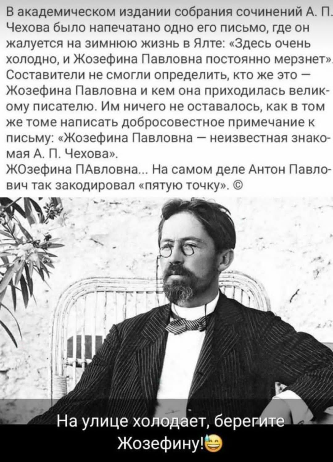 в академическом издании собрания сочинений А п Чехова было напечатано одно его письмо где он жалуется на зимнюю жизнь в Ялте Здесь очень холодно и Жозефина Павловна постоянно мерзнет Составители не смогли определить кто же это Жозефина Павловна и нем она прихпдипась велике ому писателю Им ничего не оставалось нан в том же томе написать добросовестное примечание письму Жозефина Павловна неизвестная