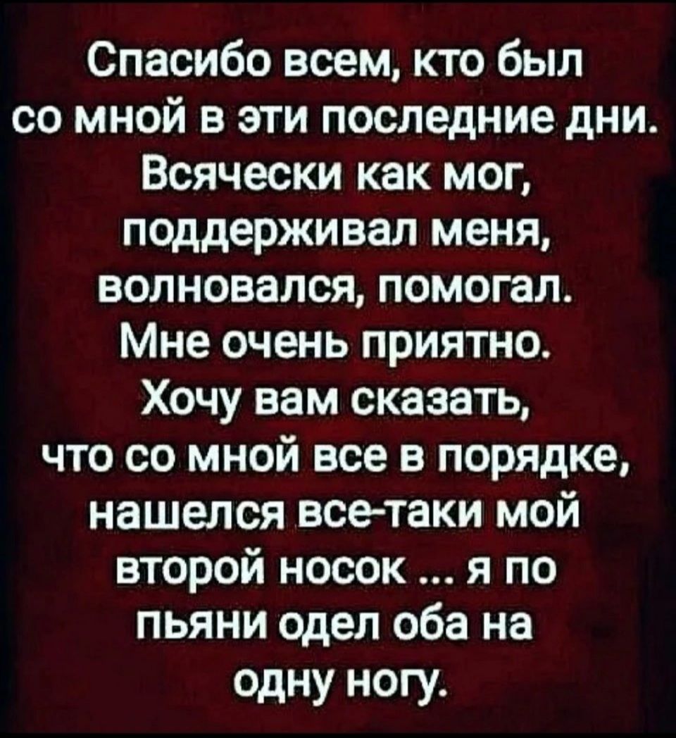 Спасибо всем кто был со мной в эти последние дни Всячески как мог поддерживал меня волновался помогал Мне очень приятно Хочу вам сказать что со мной все в порядке нашелся всетаки мой второй носок я по пьяни одел оба на одну ногу