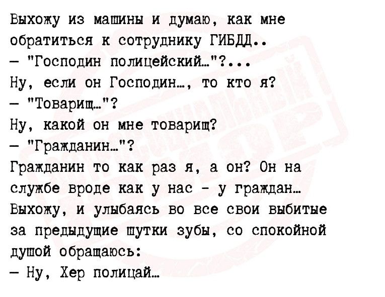 выхожу из машины и думаю как мне обратиться сотруднику ГИБДД Господин полицейский Ну если он ГоспОдин_ то кто я Товарищ Ну какой он ине товарищ Гражданин Гражданин то их раз я пн Он на службе вроде как у нас у граждан выхожу и улыбаясь во все свои выбитые за предидущие шутки зубы со спокойной душой обращаюсь Ну Хер полицдй