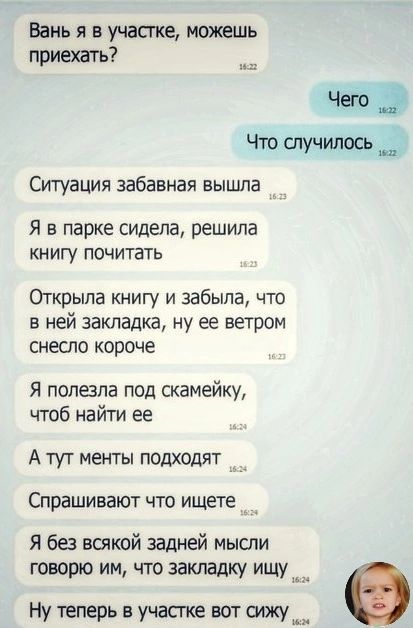 Вань я в участке можешь приехать Что случилось Ситуация забавная вышла Я в парке сидела решила книгу почитать Открыла книгу и забыла что в ней закладка ну ее ветром снеспо короче Я полезла под скамейку чтоб найти ее А ТУТ менты ПОДХОДЯТ Спрашивают ЧТО ищете Я без всякой задней мысли говорю им что закладку ищу_ Ну теперь в участке вот сижу