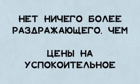 НЕТ НИЧЕГО БОАЕЕ РАЗАРАЖАЮЩЕГО ЧЕМ ЦЕНЫ НА УСПОКОИТЕАЬНОЕ