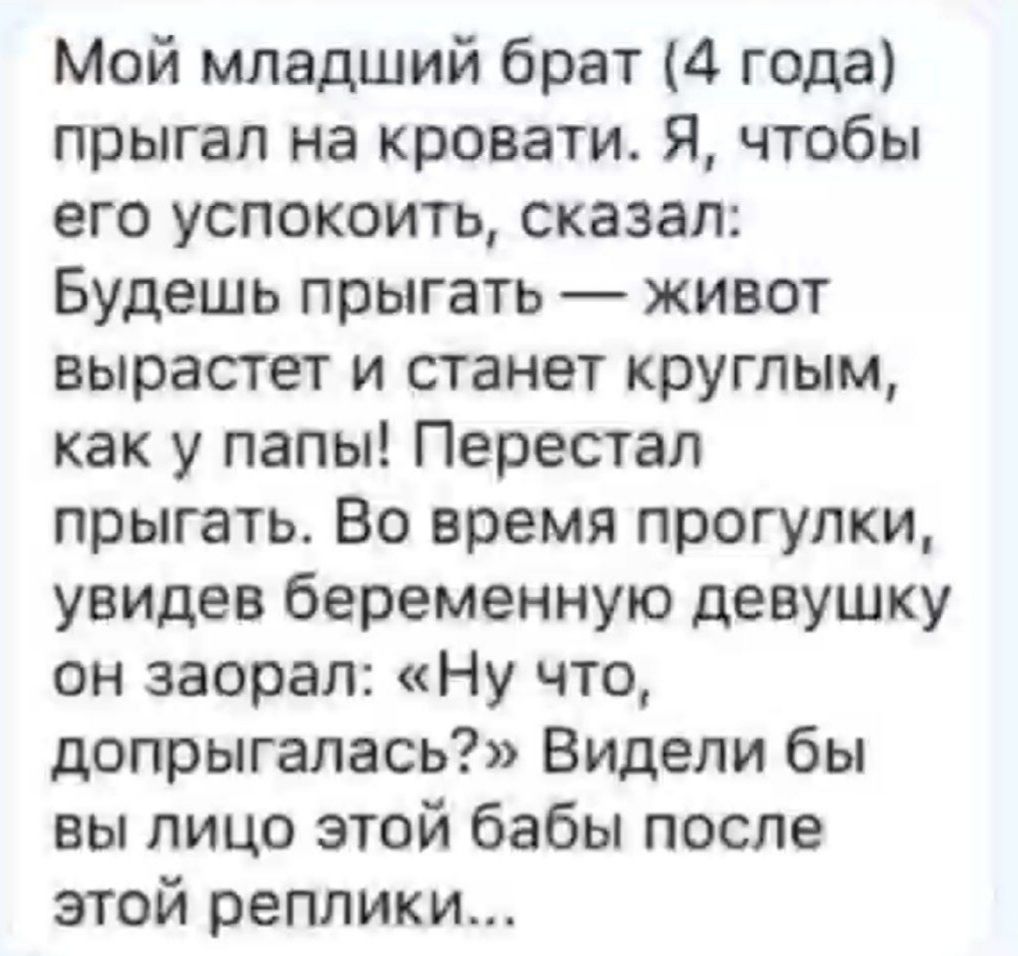 Мой младший брат 4 года прыгал на кровати Я чтобы его успокоить сказал Будешь прыгать живот вырастет и станет круглым как у папы Перестал прыгать Во время прогулки увидев беременную девушку он заорал Ну что допрыгалась Видели бы вы лицо этой бабы после этой реплики