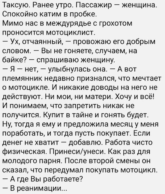 Таксую Ранее утро Пассажир женщина Спокойно катим в пробке Мимо нас в междурядье с грохотом проносится мотоциклист Ух отчаянный провожаю его добрым словом Вы не гоняете случаем на байке спрашиваю женщину Я нет улыбнулась она А вот племянник недавно признался что мечтает о мотоцикле И никакие доводы на него не действуют Ни мои ни матери Хочу и всё И понимаем что запретить никак не получится Купит в