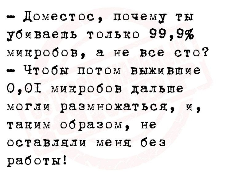 доместос почему ты убиваешь только 999 микробов а не все сто Чтобы потом выжившие 001 микробов дальше могли размножаться и таким образом не оставляли меня без работы