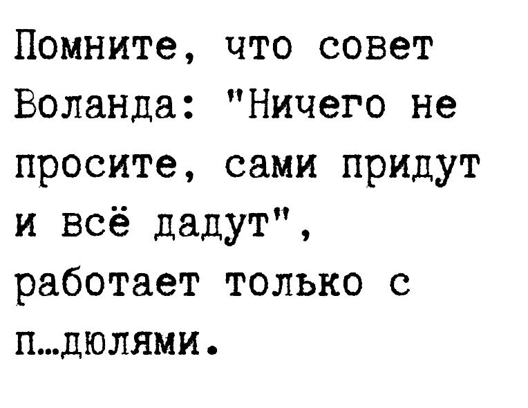 Помните что совет Воланда Ничего не просите сами придут и всё дадут работает только с пдюлями