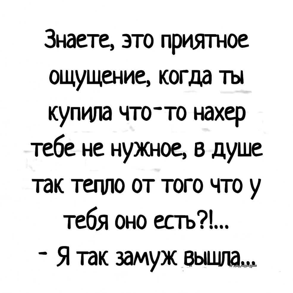 Знаете это приятное ощущение когда ты купила что то нахер тебе не нужыое в душе так тепло от того что у тебя оно есгь Я так замуж