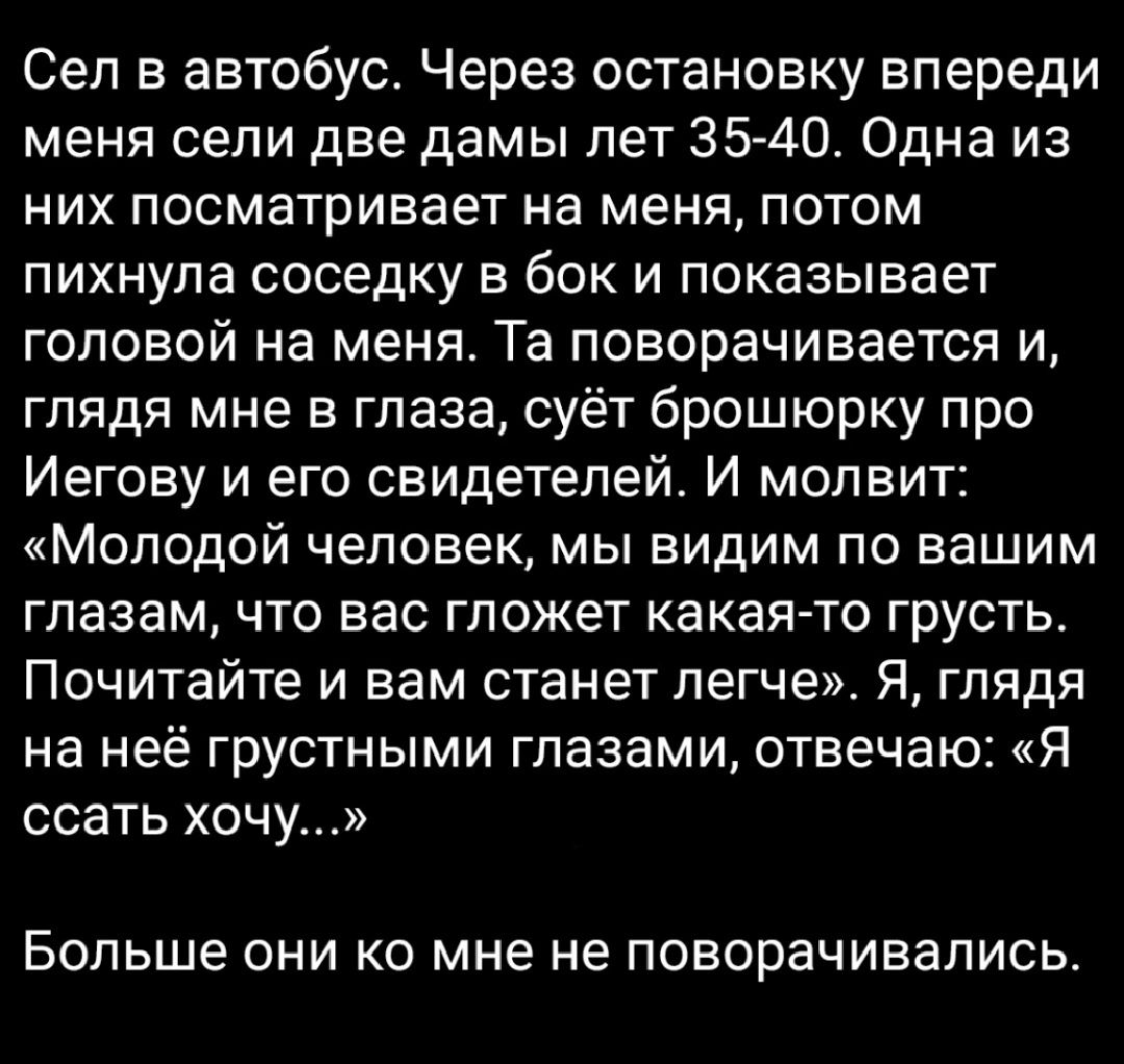 Сел в автобус Через остановку впереди меня сели две дамы лет 35 40 Одна из них посматривает на меня потом пихнупа соседку в бок и показывает головой на меня Та поворачивается и глядя мне в глаза суёт брошюрку про Иегову и его свидетелей И мопвит Молодой человек мы видим по вашим глазам что вас гложет какая то грусть Почитайте и вам станет легче Я глядя на неё грустными глазами отвечаю Я ссать хочу