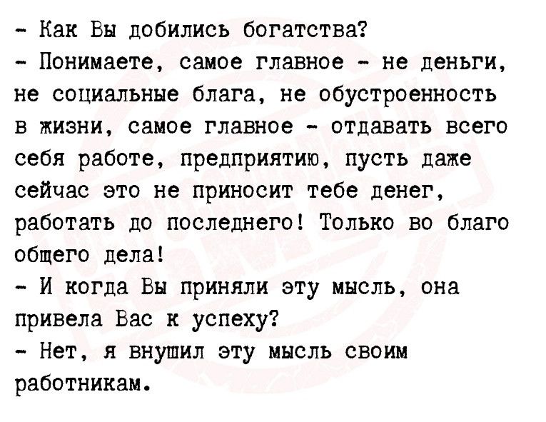 Как Вы добились богатства Понимаете самое главное не деньги не социальные блага не обустроенность в жизни саиое главное отдавать всего себя работе предприятию пусть даже сейчас это не приносит тебе денег работать до последнего Только во благо общего дела И когда Вы приняли эту мысль она привела Вас к успеху Нет внушил эту мысль своим работникам