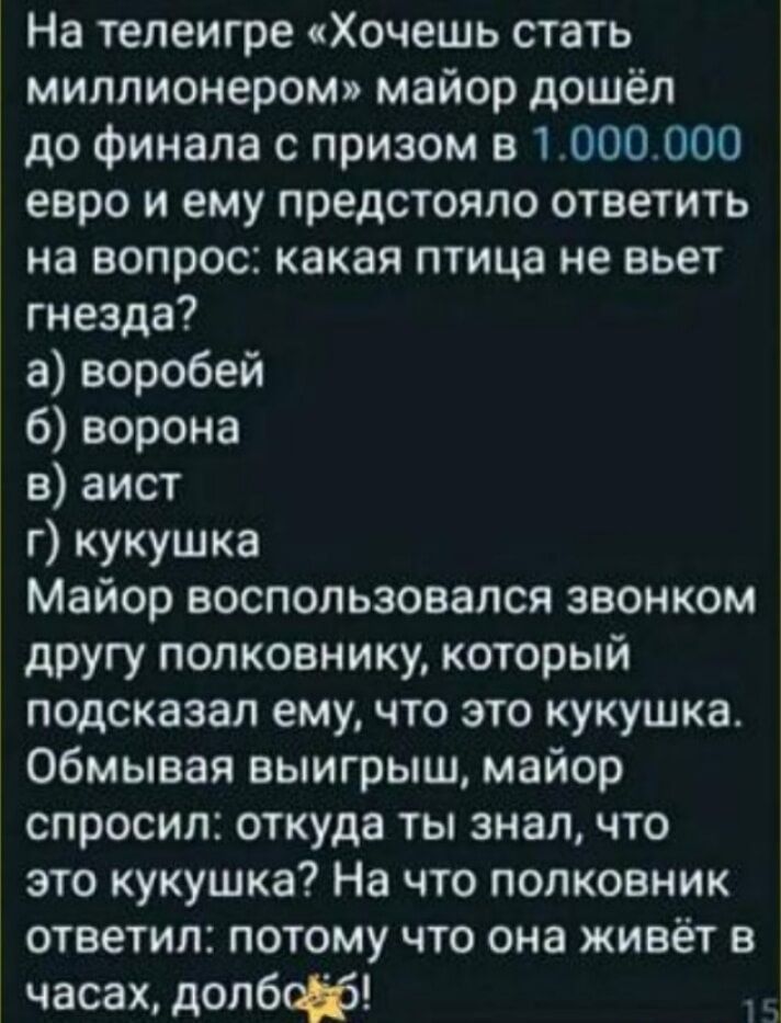 На тепеигре Хочешь стать миллионером майор дошёл до финала с призом в 1 000000 евро и ему предстояло ответить на вопрос какая птица не вьет гнезда а воробей б ворона в аист г кукушка Майор воспользовался звонком другу полковнику который подсказал ему что это кукушка обмывая выигрыш майор спросил откуда ты знал что это кукушка На что полковник ответил потому что она живёт в часах долбф