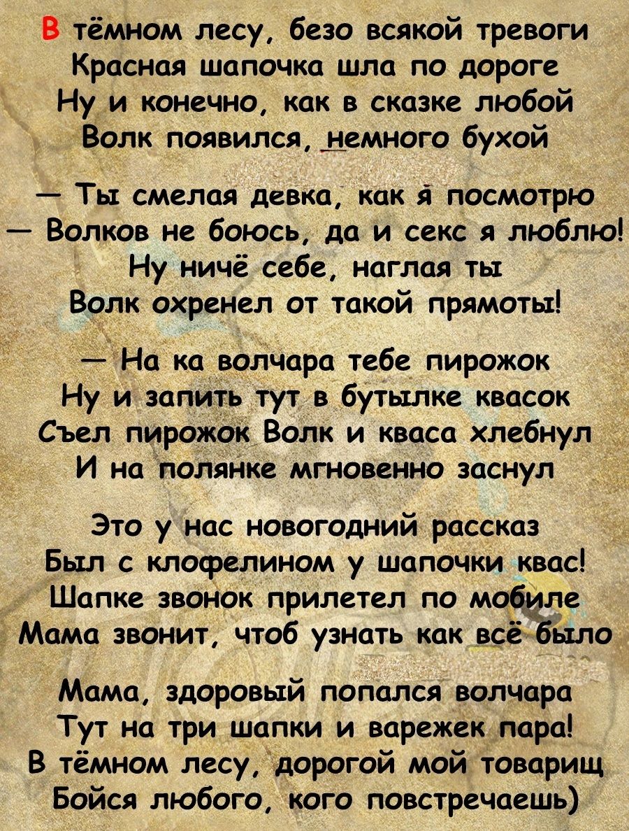 В тёмном лесу безо всякой тревоги Красная шапочка шла по дороге Ну и конечно как в сказке любой Волк появился демного бухой Ты смелая девка как посмотрю Волков не боюсь до и секс люблю Ну ничё себе наглая тп Волк охренел от такой приматы Нц ко волчпра тебе пирожок Ну и запить тут в бутылке квосок _ Съел пирожок Волк и кваса хлебнул И ни полянке мгновенно заснул Это у нас новогодний рассказ Был с к