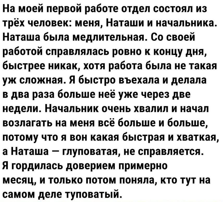 На моей первой работе отдел состоял из трёх человек меня Наташи и начальника Наташа была медлительная Со своей работой справлялась ровно к концу дня быстрее никак хотя работа была не такая уж сложная Я быстро въехала и делала в два раза больше неё уже через две недели Начальник очень хвалил и начал возлагать на меня всё больше и больше потому что я вон какая быстрая и хваткая а Наташа глуповатая н