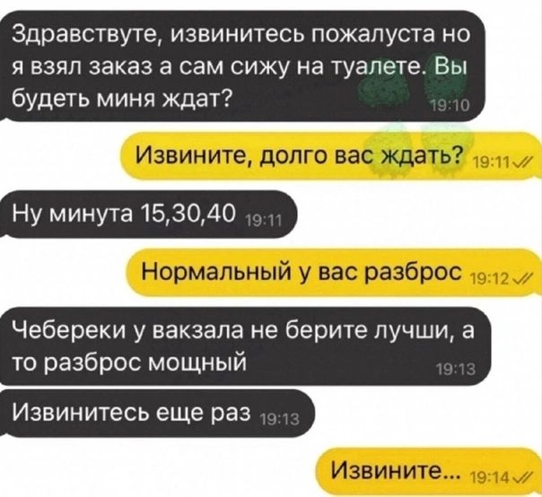 Здравствуте извинитесь пожалуста но и взял заказ а сам сижу на туалете Вы будеть миня ждат Ну минута 153040 Чебереки у вакзала не берите пучши а то разброс мощный ИЗВИНИТЭСЬ еще раз