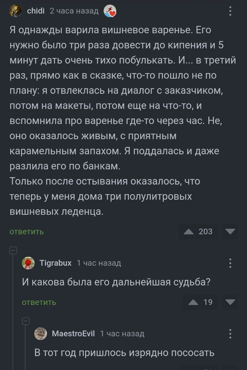 сыт 2часа назад Я однажды варила вишневое варенье Его НУЖНО было ТРИ раза довести до КИПЕНИЯ И 5 минут дать очень тихо побулькать И в третий раз ПрЯМО как В СКЗЗКЕ ЧТО ТО пошло не ПО плану Я ОТВПЕКЛЗСЬ на ДИЗПОГ С заказчиком ПОТОМ на МВКЭТЫ ПОТОМ еще на ЧТО ТО И вспомнила про варенье гдето через час Не ОНО ОКЗЗВПОСЬ ЖИЕЫМ С ПРИЯТНЫМ карамельным запахом я поддалась И даже разлила его по банкам ТОЛЬ