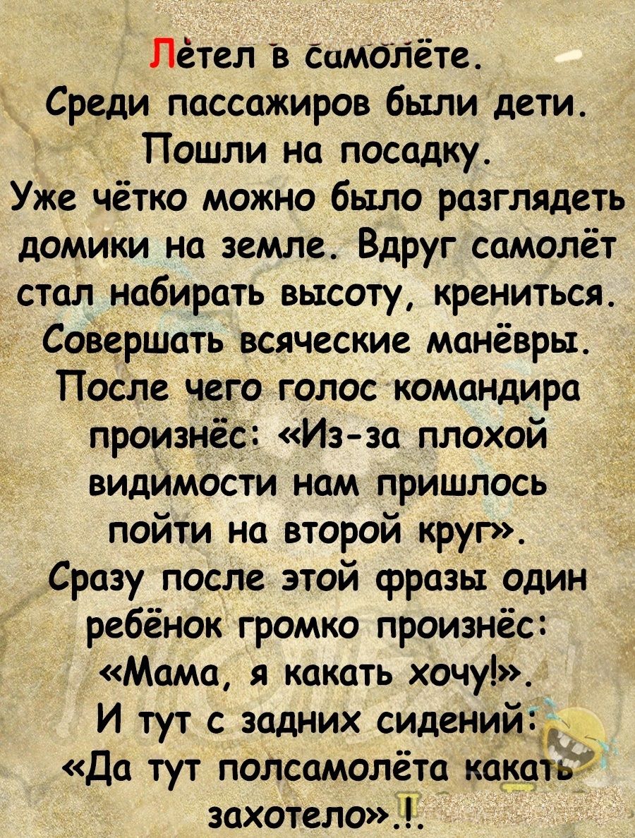 Лётел Самолёте Среди пассажиров были дети Пошли на посадку Уже чётю можно было разглядеть домики на земле Вдруг самолёт стал набирать высоту крениться Совершать всяческие манёвры После чего голос командира произнёс Из за плохой видимости нам пришлось пойти на второй круг Сразу после этой фразы один ребёнок громко произнёс Мама я какать хочу И тут с задних сидений_ Да тут полсамолёта какать захотел