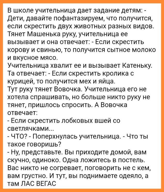 В школе учительница дает задание детям Дети давайте пофантазируем что получится если скрестить двух животных разных видов Тянет Машенька руку учительница ее вызывает И она ОТЕЕЧЗЕТ ЕСЛИ СКРЕСТИТЬ корову и свинью то получится сытное молоко и вкусное мясо УЧИТеПЬНИЦЗ ХВЭПИТ ее И ВЫЗЫВЗЕТ КЭТЕНЬКУ Та отнечае Если скрестить кролика курицей то получится мех и яйца Тут руку тянет Вовочка Учительница его