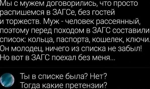 Мы с мужем договорились что просто распишемся в ЗАГСе без гостей и торжеств Муж человек рассеянный поэтому перед походом в ЗАГС составили список кольца паспорта кошелек ключи Он молодец ничего из списка не забыл Но вот в ЗАГС поехал без меня Ты в списке была Нет Тогда какие претензии