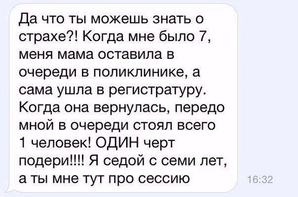 да что ты можешь знать о страхе Когда мне было 7 меня мама оставила в очереди в поликлинике а сама ушла в регистратуру Когда она вернулась передо мной в очереди стоял всего 1 человек ОДИН черт подери Я седой с семи лет а ты мне тут про сессию