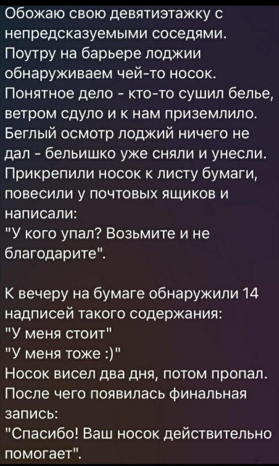 Обожаю свою девятиэтажку непредсказуемыми соседями Поутру на барьере лоджии обнаруживаем чейто носок Понятное дело ктото сушил белье ветром сдуло и к нам приземлило Беглый осмотр лоджий ничего не дал бельишко уже сняли и унесли Прикрепипи носок к листу бумаги повесили у почтовых ящиков и написали У кого упал Возьмите и не благодарите К вечеру на бумаге обнаружили 14 надписей такого содержания У ме