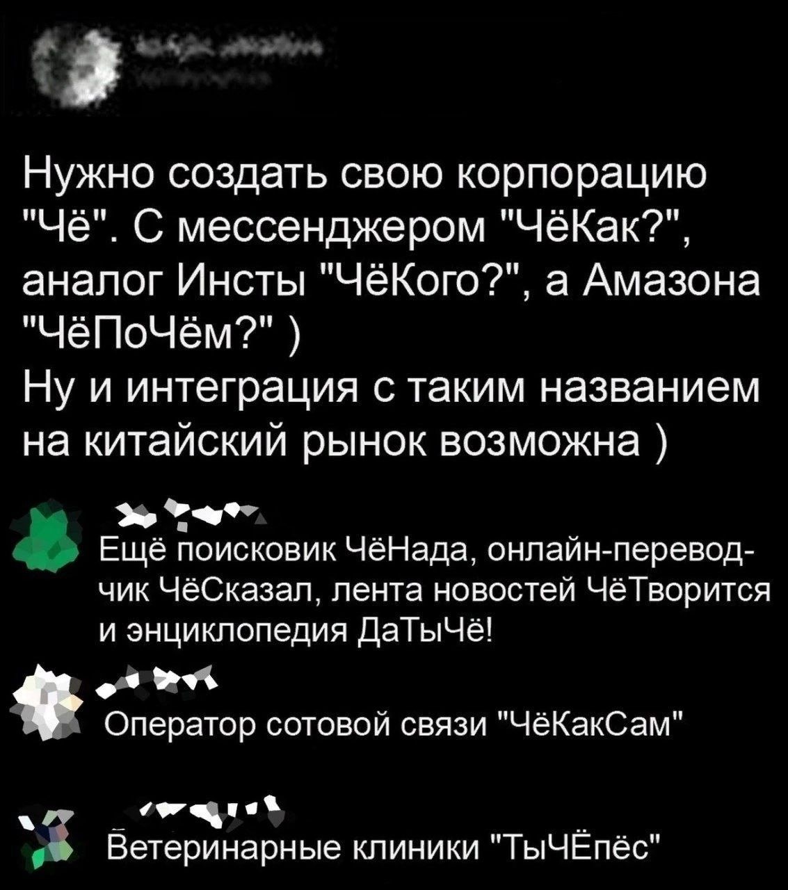 __ Нужно создать свою корпорацию Чё С мессенджером ЧёКак аналог Инсты ЧёКого а Амазона ЧёПоЧём Ну и интеграция с таким названием на китайский рынок возможна в Еще поисковик ЧёНаДа онлайн перевод чик ЧеСказап лента новостей ЧеТворится и знцикпопедия даТыЧё д Оператор сотовой связи ЧеКакСам _ 3 Ветеринарные клиники ТыЧЕпёс