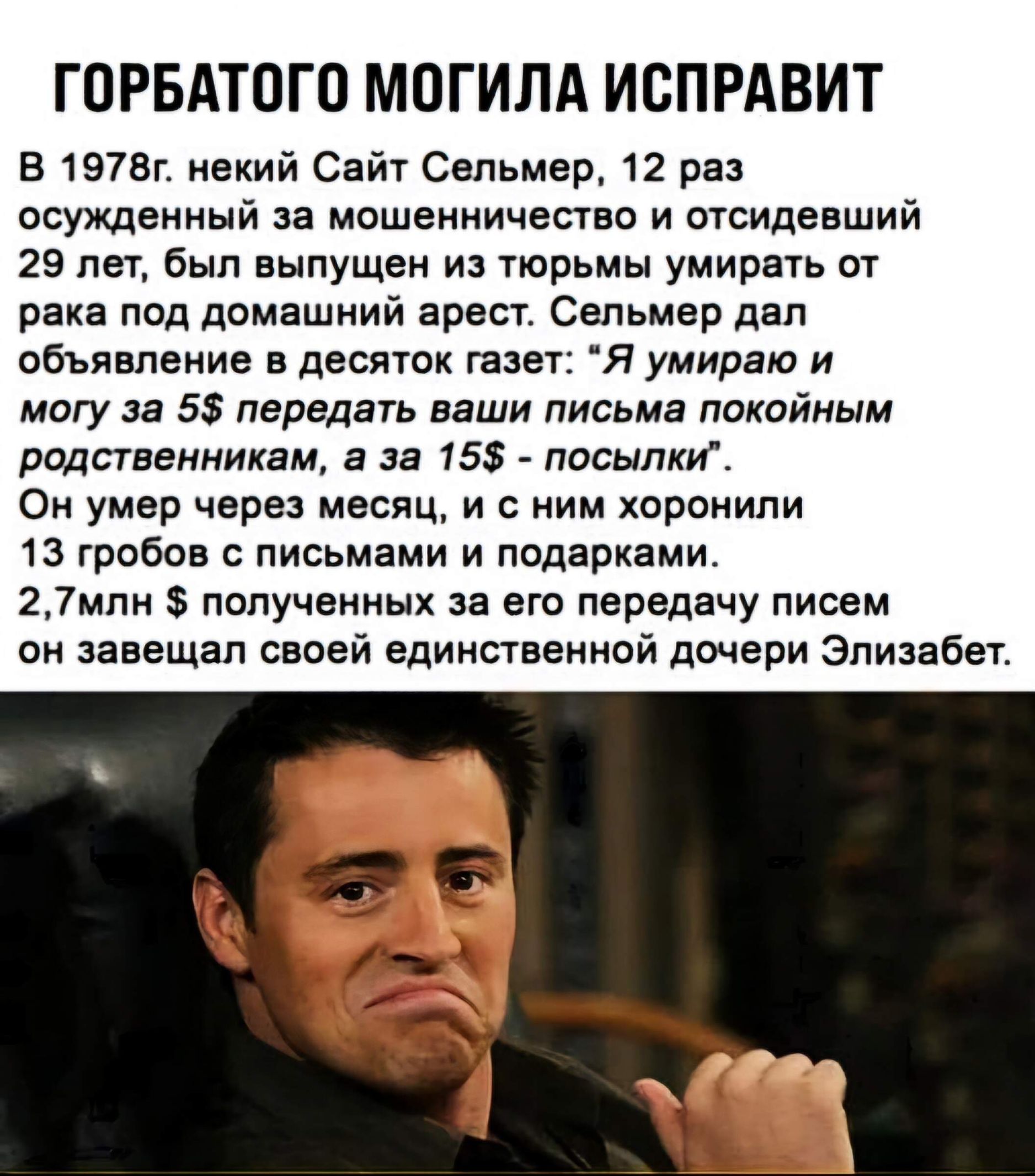 ГОРБАТОГО МОГИЛА ИСПРАВИТ В 1978г некий Сайт Сельмер 12 раз осужденный за мошенничество и отсидевший 29 лет был выпущен из тюрьмы умирать от рака под домашний арест Сельмер дал объявление в десяток газет Я умираю и могу за 5 передать ваши письма покойным родственникам а за 15 посылки Он умер через месяц и с ним хоронили 13 гробов с письмами и подар