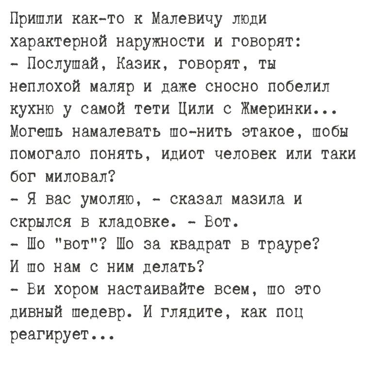 Пришли как то к Малевичу люди характерной наружности и говорят Послушай Казик говорят ты неплохой маляр и даже сносно побелил кухню у самой тети Цили с Жмеринки Могепь намалевать по нить этакое шобы помогало понять идиот человек или таки бог миловал Я вас умоляю сказал мазила и скрылся в кладовке Вот Шо вот Шо за квадрат в трауре И по нам с ним дел