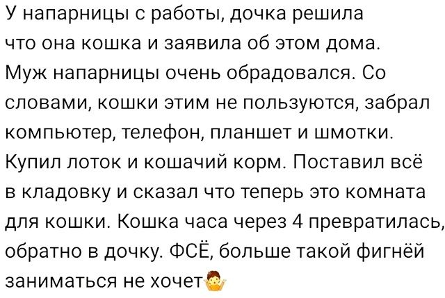 У напарницы с работы дочка решила что она кошка и заявила об этом дома Муж напарницы очень обрадовался Со словами кошки этим не пользуются забрал компьютер телефон планшет и шмотки Купил лоток и кошачий корм Поставил всё в кладовку и сказал что теперь это комната для кошки Кошка часа через 4 превратилась обратно в дочку ФСЁ больше такой фигнёй зани