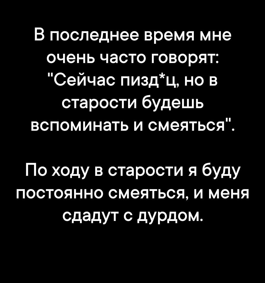 В последнее время мне очень часто говорят Сейчас пиздц но в старости будешь вспоминать и смеяться По ходу в старости я буду постоянно смеяться и меня сдадут с дурдом