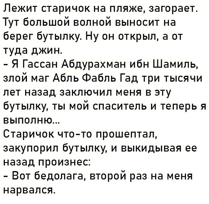 Лежит старичок на пляже загорает Тут большой волной выносит на берег бутылку Ну он открыл а от туда джин Я Гассан Абдурахман ибн Шамиль злой маг Абль Фабль Гад три тысячи лет назад заключил меня в эту бутылку ты мой спаситель и теперь я выполню Старичок что то прошептал закупорил бутылку и выкидывая ее назад произнес Вот бедолага второй раз на меня