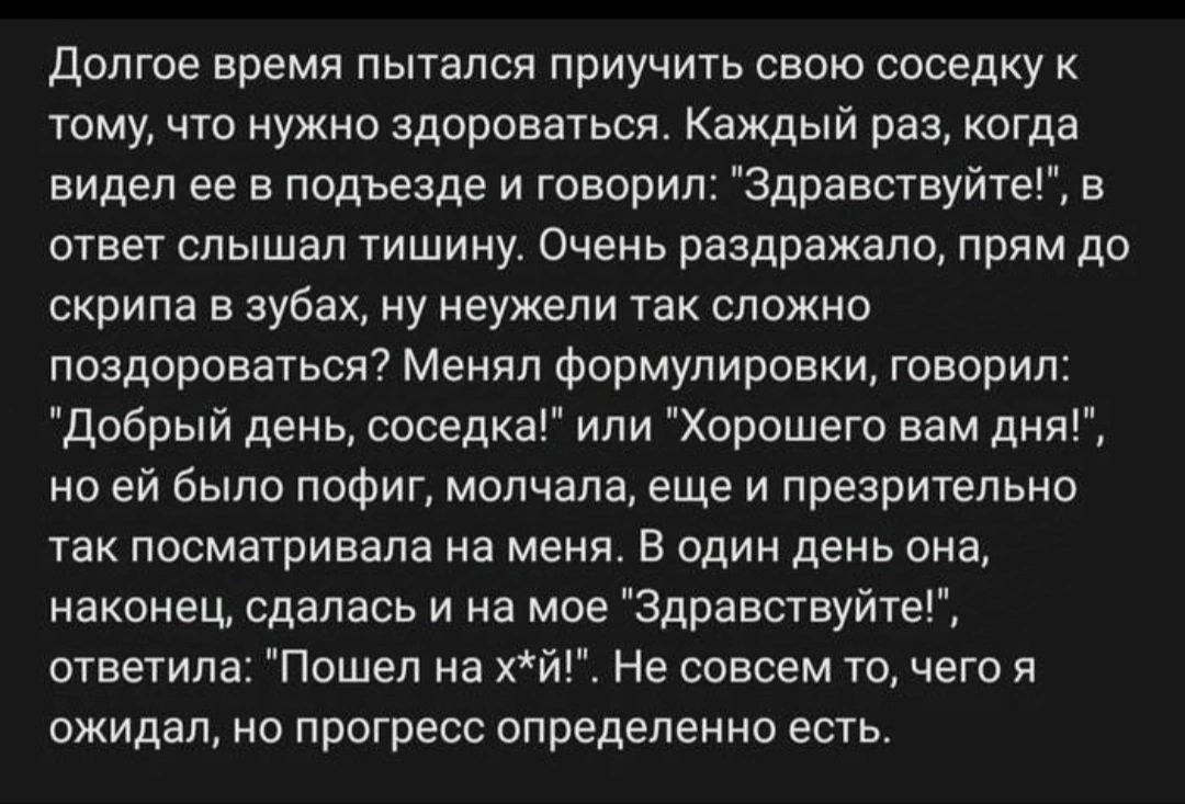 Долгое время пытался приучить свою соседку к тому что нужно здороваться Каждый раз когда видел ее в подъезде и говорил Здравствуйте в ответ слышал тишину Очень раздражало прям до скрипа в зубах ну неужели так сложно поздороваться Менял формулировки говорил Добрый день соседка или Хорошего вам дня но ей было пофиг молчала еще и презрительно так посм