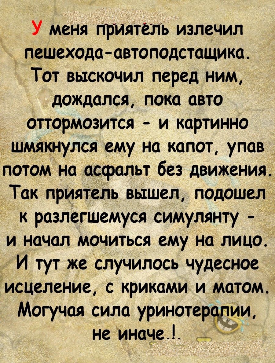 У меня приятёль излечил пешехода автоподстащика Тот выскочил перед ним дождался пока авто оттормозится и картинно шмякнулся ему на капот упав потом на асфальт без движения Так приятель вышел подошел к разлегшемуся симулянту и начал мочиться ему на лицо Й тут же случилось чудесное исцеление с крикамии_матом Могучая сила уринотеролии не иначе са