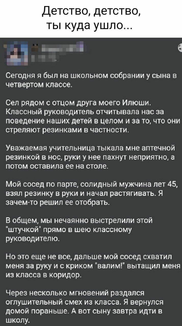 Детство детство ты куда ушло т й е Сегодня я был на школьном собрании у сына в четвертом классе Сел рядом с отцом друга моего Илюши Классный руководитель отчитывала нас за поведение наших детей в целом и за то что они стреляют резинками в частности Уважаемая учительница тыкала мне аптечной резинкой в нос руки у нее пахнут неприятно а потом оставила