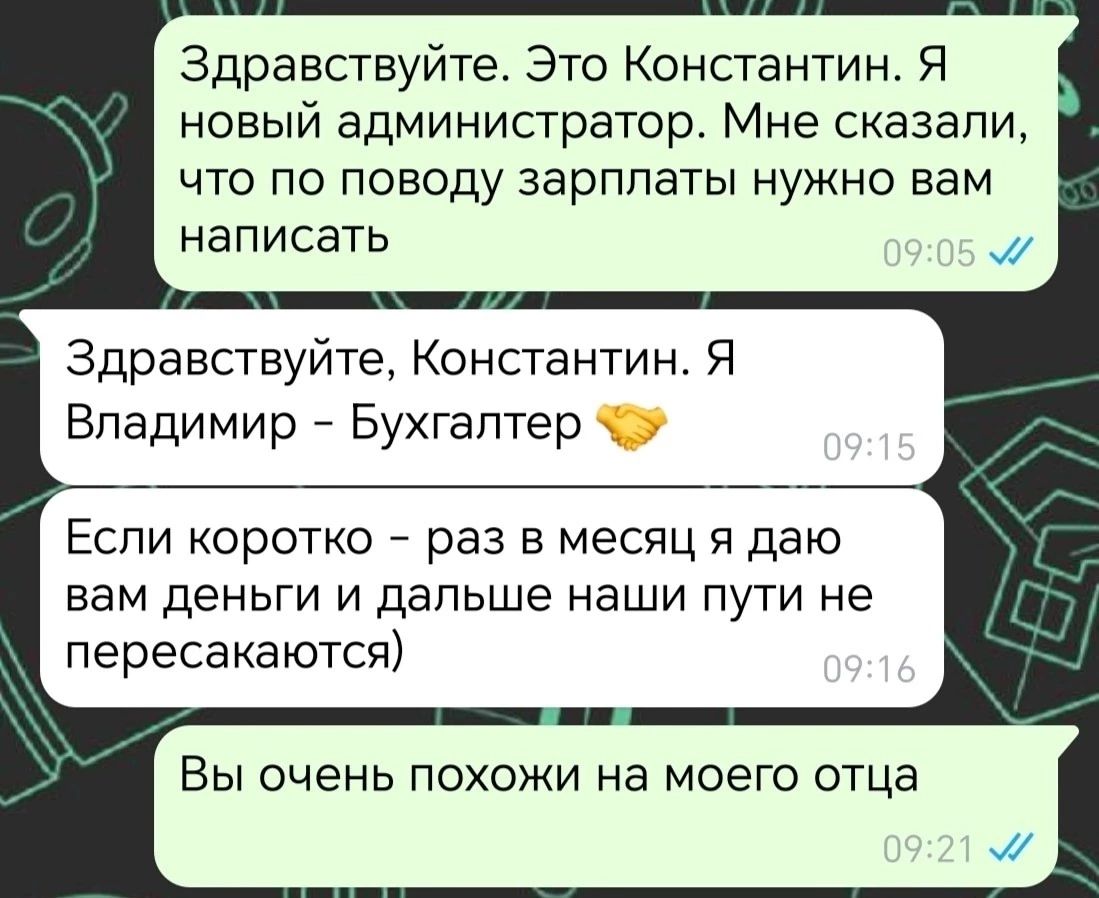 Здравствуйте Это Константин Я новый администратор Мне сказали что по поводу зарплаты нужно вам написать Здравствуйте Константин Я Владимир Бухгалтер 5 Если коротко раз в месяц я даю вам деньги и дальше наши пути не пересакаются Вы очень похожи на моего отца